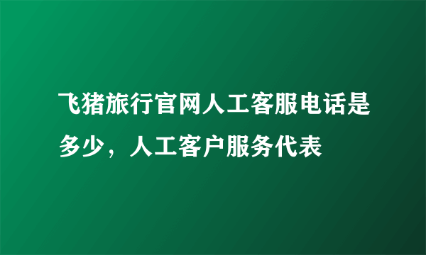 飞猪旅行官网人工客服电话是多少，人工客户服务代表