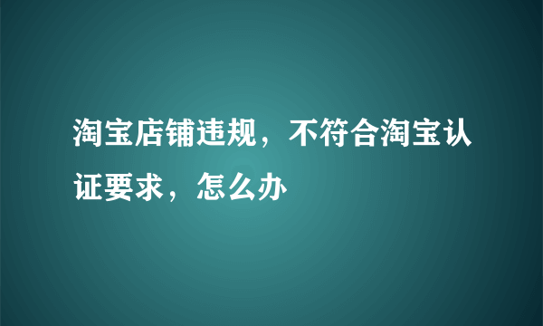 淘宝店铺违规，不符合淘宝认证要求，怎么办