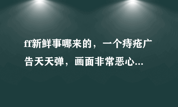 ff新鲜事哪来的，一个痔疮广告天天弹，画面非常恶心，居然找不到删除地方！！