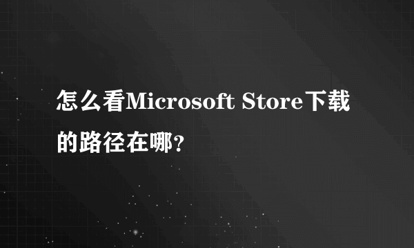 怎么看Microsoft Store下载的路径在哪？