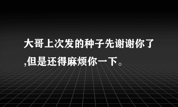 大哥上次发的种子先谢谢你了,但是还得麻烦你一下。