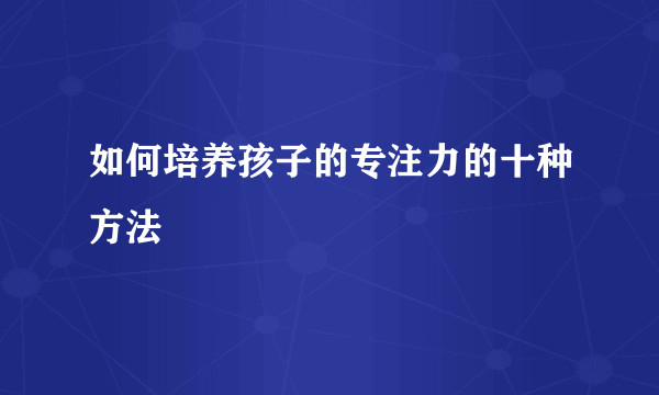 如何培养孩子的专注力的十种方法