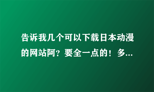 告诉我几个可以下载日本动漫的网站阿？要全一点的！多给几个阿！