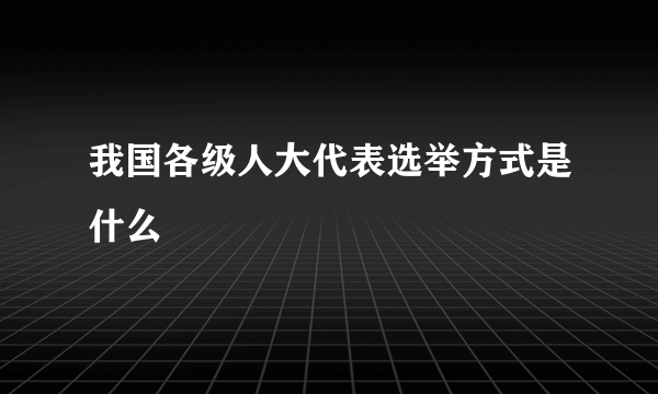 我国各级人大代表选举方式是什么