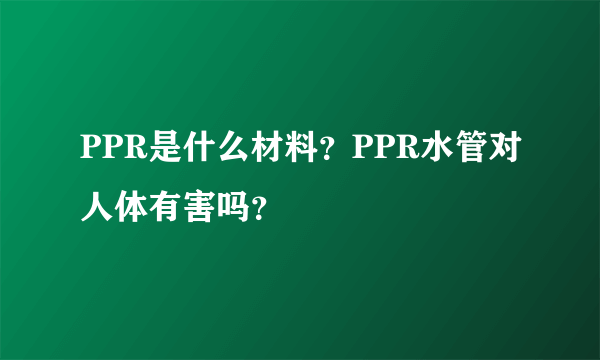 PPR是什么材料？PPR水管对人体有害吗？