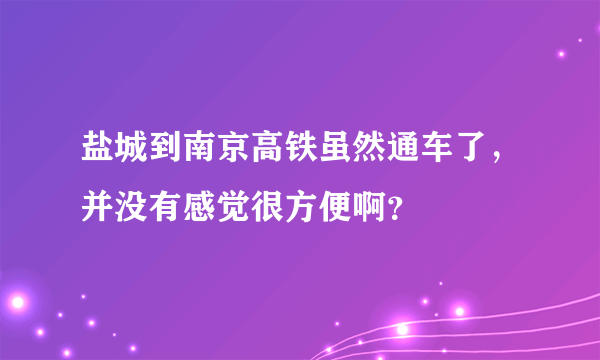 盐城到南京高铁虽然通车了，并没有感觉很方便啊？