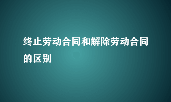 终止劳动合同和解除劳动合同的区别