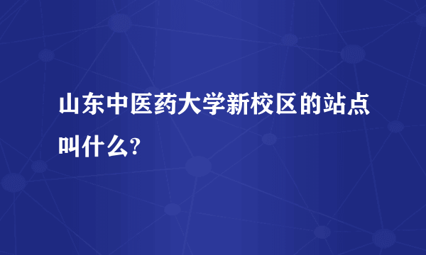 山东中医药大学新校区的站点叫什么?