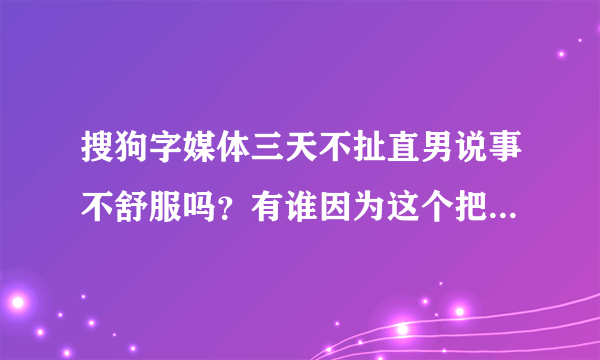 搜狗字媒体三天不扯直男说事不舒服吗？有谁因为这个把搜狗字媒体屏蔽的