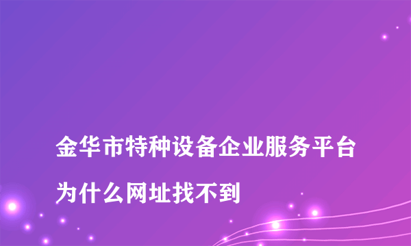 
金华市特种设备企业服务平台为什么网址找不到
