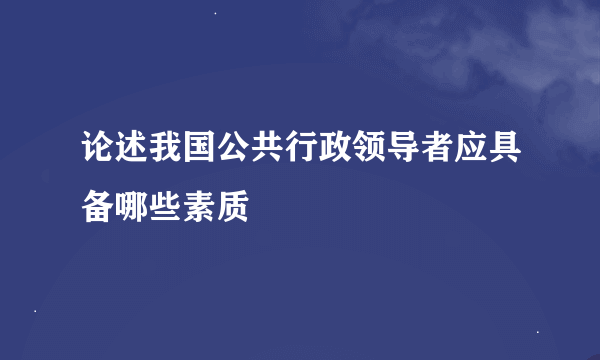 论述我国公共行政领导者应具备哪些素质