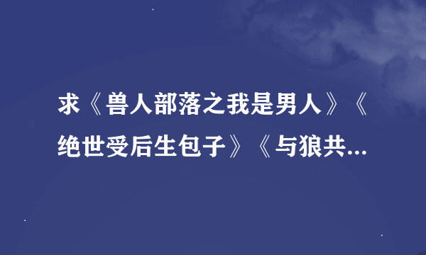 求《兽人部落之我是男人》《绝世受后生包子》《与狼共寝》《千华百刃》《你过来，我饿了》