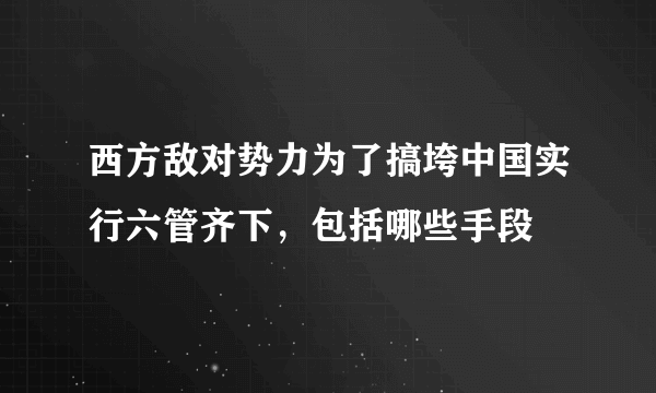 西方敌对势力为了搞垮中国实行六管齐下，包括哪些手段