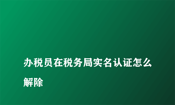 
办税员在税务局实名认证怎么解除
