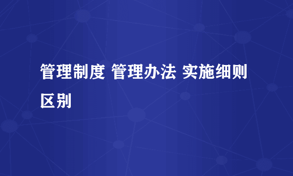 管理制度 管理办法 实施细则 区别