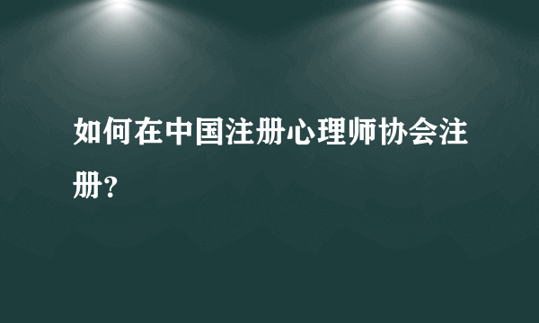 如何在中国注册心理师协会注册？