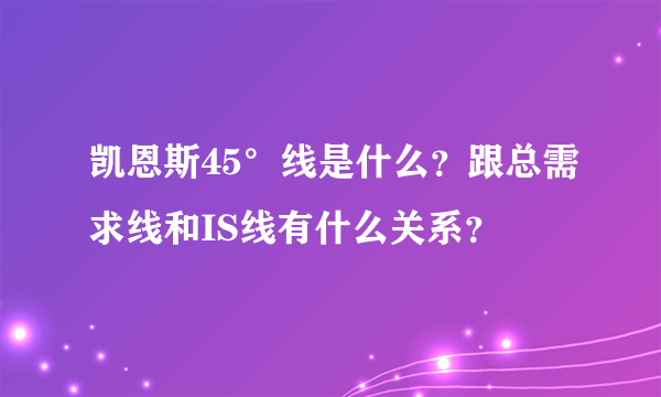 凯恩斯45°线是什么？跟总需求线和IS线有什么关系？