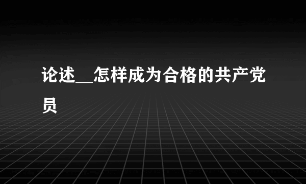 论述__怎样成为合格的共产党员