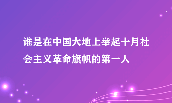 谁是在中国大地上举起十月社会主义革命旗帜的第一人