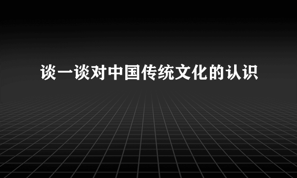 谈一谈对中国传统文化的认识