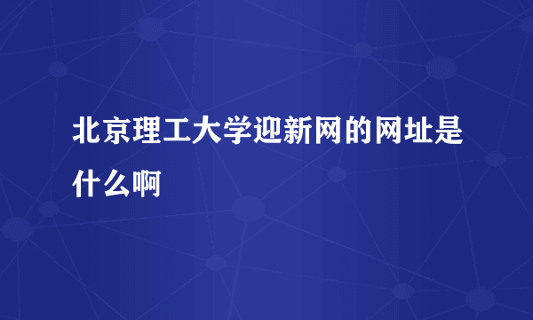 北京理工大学迎新网的网址是什么啊