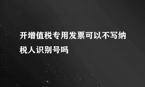 开增值税专用发票可以不写纳税人识别号吗