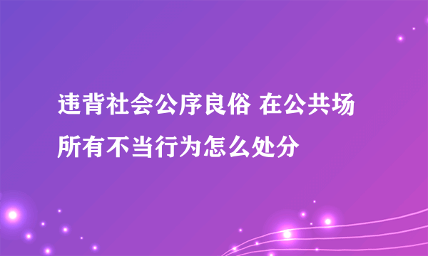 违背社会公序良俗 在公共场所有不当行为怎么处分