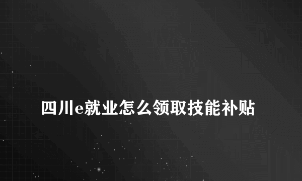 
四川e就业怎么领取技能补贴
