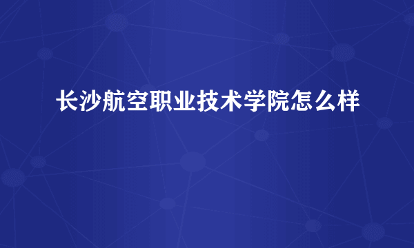 长沙航空职业技术学院怎么样