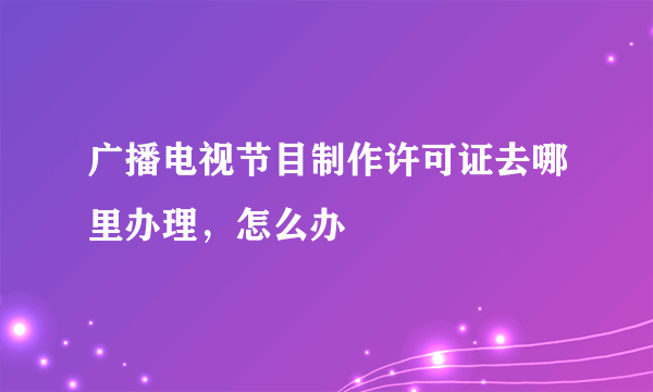 广播电视节目制作许可证去哪里办理，怎么办