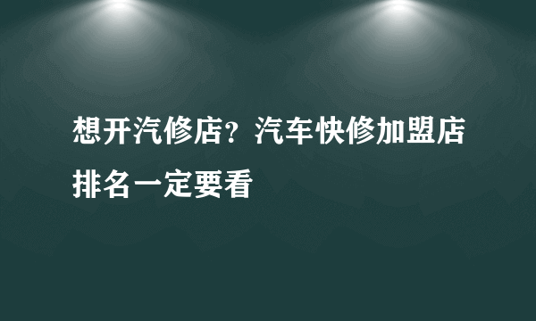 想开汽修店？汽车快修加盟店排名一定要看