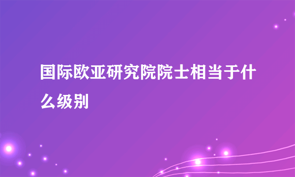 国际欧亚研究院院士相当于什么级别