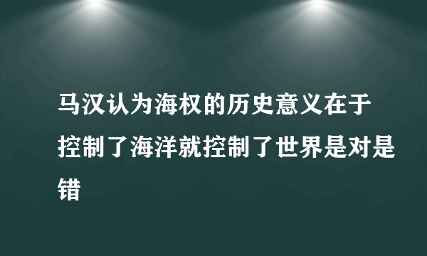 马汉认为海权的历史意义在于控制了海洋就控制了世界是对是错