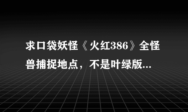 求口袋妖怪《火红386》全怪兽捕捉地点，不是叶绿版，两者捕捉地点不一样