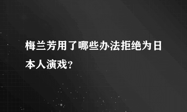 梅兰芳用了哪些办法拒绝为日本人演戏？