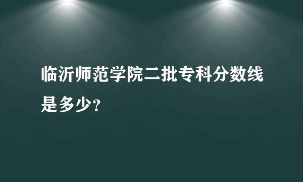 临沂师范学院二批专科分数线是多少？