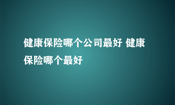 健康保险哪个公司最好 健康保险哪个最好