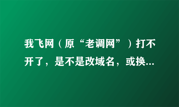 我飞网（原“老调网”）打不开了，是不是改域名，或换网址了呢？众大神，有知道的吗？？？请赐教！！！