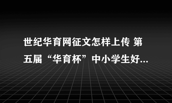 世纪华育网征文怎样上传 第五届“华育杯”中小学生好作文网络征集