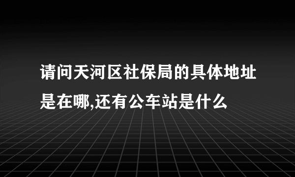 请问天河区社保局的具体地址是在哪,还有公车站是什么