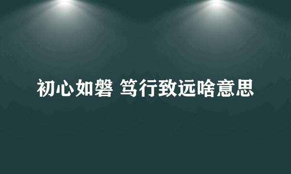 初心如磐 笃行致远啥意思