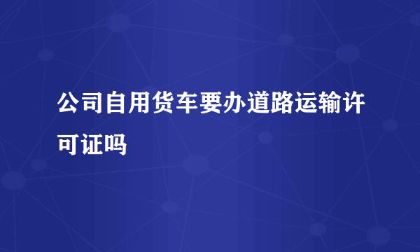 公司自用货车要办道路运输许可证吗