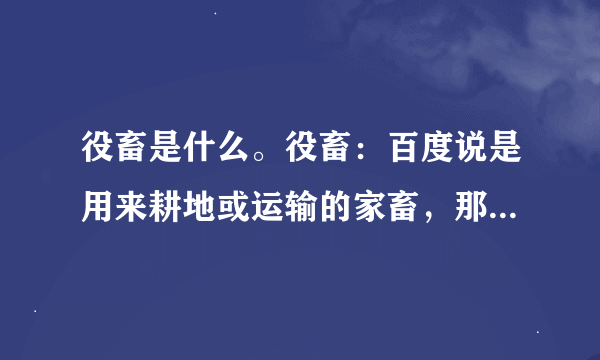 役畜是什么。役畜：百度说是用来耕地或运输的家畜，那养猪场有“役畜”吗？产畜跟役畜的区别是什么