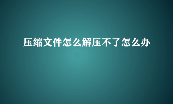 压缩文件怎么解压不了怎么办