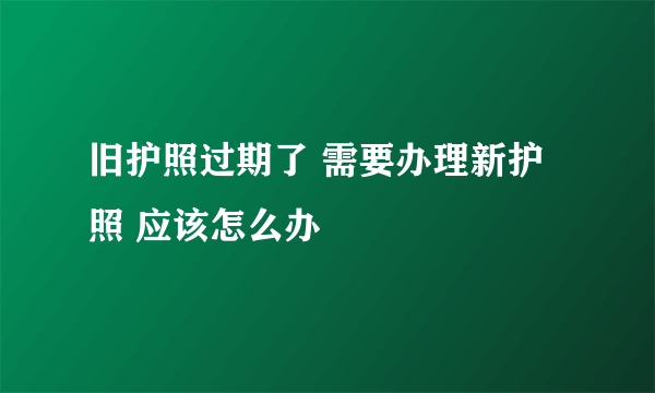 旧护照过期了 需要办理新护照 应该怎么办