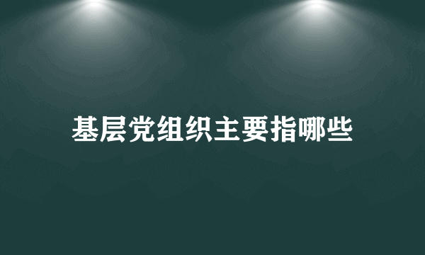 基层党组织主要指哪些