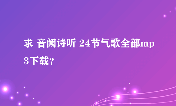 求 音阙诗听 24节气歌全部mp3下载？