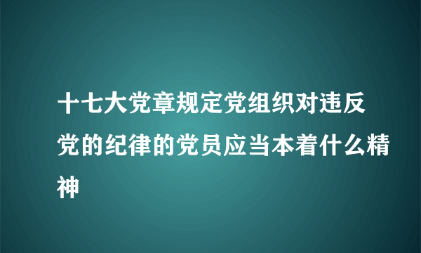 十七大党章规定党组织对违反党的纪律的党员应当本着什么精神