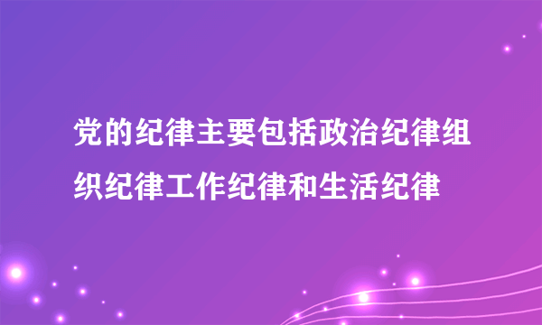 党的纪律主要包括政治纪律组织纪律工作纪律和生活纪律