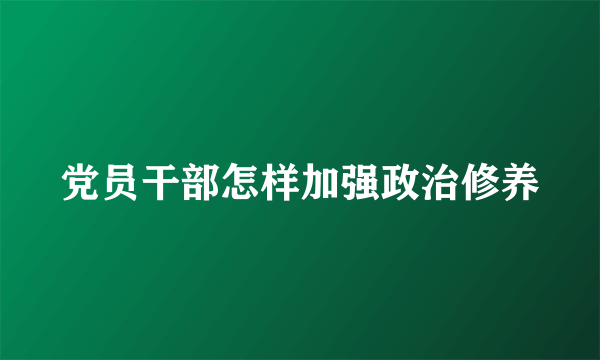 党员干部怎样加强政治修养